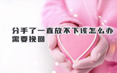 分手了一直放不下该怎么办需要挽回
