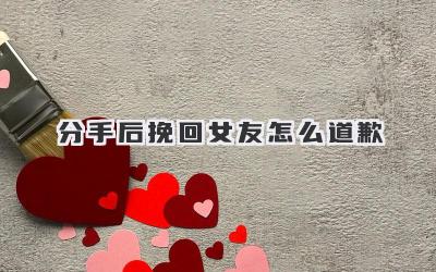 分手后挽回女友怎么道歉