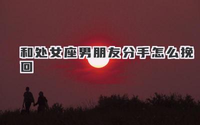 和处女座男朋友分手怎么挽回