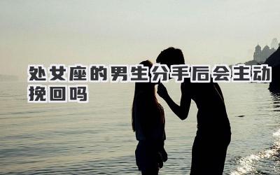处女座的男生分手后会主动挽回吗