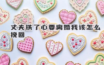 丈夫铁了心要离婚我该怎么挽回