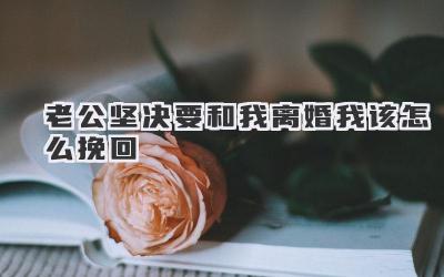 老公坚决要和我离婚我该怎么挽回