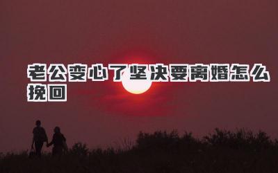 老公变心了坚决要离婚怎么挽回