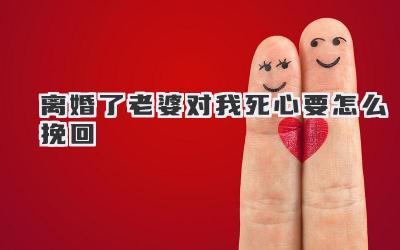 离婚了老婆对我死心要怎么挽回