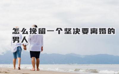 怎么挽留一个坚决要离婚的男人