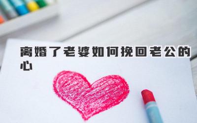 离婚了老婆如何挽回老公的心