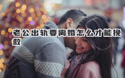 老公出轨要离婚怎么才能挽救