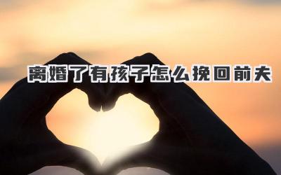 离婚了有孩子怎么挽回前夫
