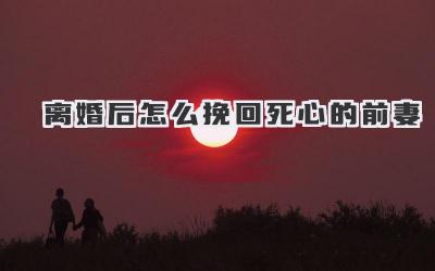 离婚后怎么挽回死心的前妻
