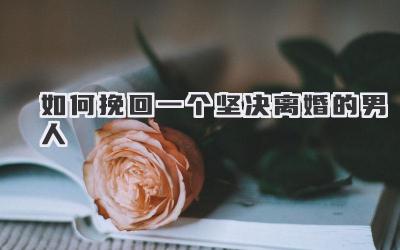 如何挽回一个坚决离婚的男人