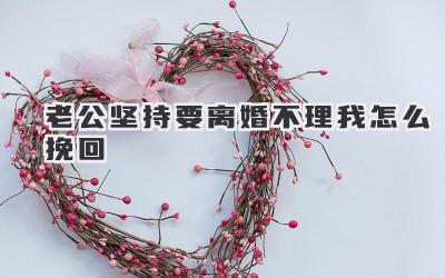 老公坚持要离婚不理我怎么挽回