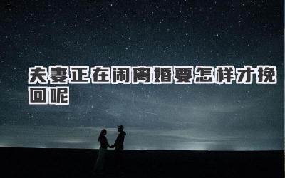 夫妻正在闹离婚要怎样才挽回呢