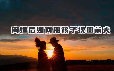 离婚后如何用孩子挽回前夫