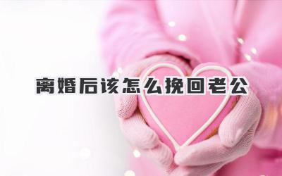 离婚后该怎么挽回老公