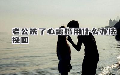 老公铁了心离婚用什么办法挽回