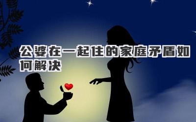 公婆在一起住的家庭矛盾如何解决