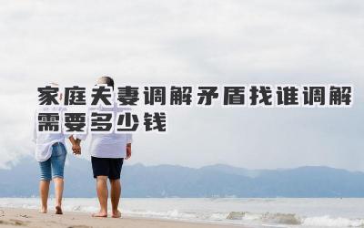 家庭夫妻调解矛盾找谁调解需要多少钱